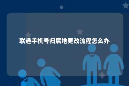 联通手机号归属地更改流程怎么办